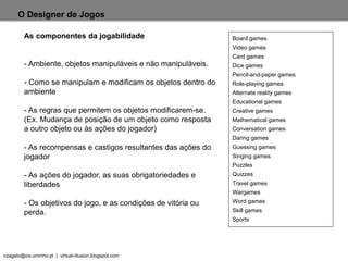 nzagalo@ics.uminho.pt | virtual-illusion.blogspot.com
O Designer de Jogos
As componentes da jogabilidade
- Ambiente, objetos manipuláveis e não manipuláveis.
- Como se manipulam e modificam os objetos dentro do
ambiente
- As regras que permitem os objetos modificarem-se.
(Ex. Mudança de posição de um objeto como resposta
a outro objeto ou às ações do jogador)
- As recompensas e castigos resultantes das ações do
jogador
- As ações do jogador, as suas obrigatoriedades e
liberdades
- Os objetivos do jogo, e as condições de vitória ou
perda.
Board games
Video games
Card games
Dice games
Pencil-and-paper games
Role-playing games
Alternate reality games
Educational games
Creative games
Mathematical games
Conversation games
Daring games
Guessing games
Singing games
Puzzles
Quizzes
Travel games
Wargames
Word games
Skill games
Sports
 