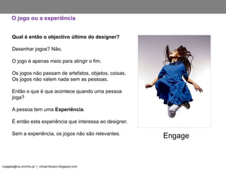 nzagalo@ics.uminho.pt | virtual-illusion.blogspot.com
O jogo ou a experiência
Engage
Qual é então o objectivo último do designer?
Desenhar jogos? Não.
O jogo é apenas meio para atingir o fim.
Os jogos não passam de artefatos, objetos, coisas.
Os jogos não valem nada sem as pessoas.
Então o que é que acontece quando uma pessoa
joga?
A pessoa tem uma Experiência.
É então esta experiência que interessa ao designer.
Sem a experiência, os jogos não são relevantes.
 