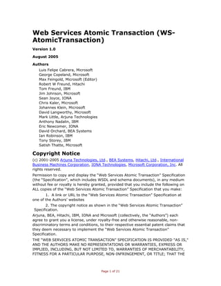 Web Services Atomic Transaction (WS-
AtomicTransaction)
Version 1.0

August 2005

Authors
   Luis Felipe Cabrera, Microsoft
   George Copeland, Microsoft
   Max Feingold, Microsoft (Editor)
   Robert W Freund, Hitachi
   Tom Freund, IBM
   Jim Johnson, Microsoft
   Sean Joyce, IONA
   Chris Kaler, Microsoft
   Johannes Klein, Microsoft
   David Langworthy, Microsoft
   Mark Little, Arjuna Technologies
   Anthony Nadalin, IBM
   Eric Newcomer, IONA
   David Orchard, BEA Systems
   Ian Robinson, IBM
   Tony Storey, IBM
   Satish Thatte, Microsoft

Copyright Notice
(c) 2001-2005 Arjuna Technologies, Ltd., BEA Systems, Hitachi, Ltd., International
Business Machines Corporation, IONA Technologies, Microsoft Corporation, Inc. All
rights reserved.
Permission to copy and display the “Web Services Atomic Transaction” Specification
(the “Specification”, which includes WSDL and schema documents), in any medium
without fee or royalty is hereby granted, provided that you include the following on
ALL copies of the “Web Services Atomic Transaction” Specification that you make:
       1. A link or URL to the “Web Services Atomic Transaction” Specification at
one of the Authors’ websites
      2. The copyright notice as shown in the “Web Services Atomic Transaction”
Specification.
Arjuna, BEA, Hitachi, IBM, IONA and Microsoft (collectively, the “Authors”) each
agree to grant you a license, under royalty-free and otherwise reasonable, non-
discriminatory terms and conditions, to their respective essential patent claims that
they deem necessary to implement the “Web Services Atomic Transaction”
Specification.
THE “WEB SERVICES ATOMIC TRANSACTION” SPECIFICATION IS PROVIDED "AS IS,"
AND THE AUTHORS MAKE NO REPRESENTATIONS OR WARRANTIES, EXPRESS OR
IMPLIED, INCLUDING, BUT NOT LIMITED TO, WARRANTIES OF MERCHANTABILITY,
FITNESS FOR A PARTICULAR PURPOSE, NON-INFRINGEMENT, OR TITLE; THAT THE



                                      Page 1 of 21
 