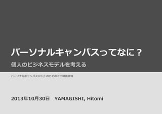 パーソナルキャンバスってなに？
個⼈人のビジネスモデルを考える
パーソナルキャンバスWS  β  のためのミニ講義資料料

2013年年10⽉月30⽇日 　YAMAGISHI,  Hitomi

 