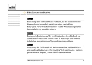Händlerkommunikation

Phase 1
Einrichtung einer zentralen Online-Plattform, auf der sich interessierte
Hörakustiker unverbindlich registrieren, einen regelmäßigen
Kampagnen-Newsletter abonnieren und sich für Aktionen zur gezielten
Verkaufsförderung anmelden können.

Phase 2
Bundesweite Roadshow, auf der sich Hörakustiker einen Eindruck von
ConnectLineTM verschaﬀen können – und in Workshops alles über die
technischen Innovationen des Wireless-Hörsystems erfahren.

Phase 3
Ausstattung des Fachhandels mit Aktionsmaterialien und Salesfoldern
und paralleler Start mehrerer Directmailing-Wellen an Kunden – mit dem
personalisierten Angebot, ConnectLineTM vor Ort zu testen.



© WSB Werbeagentur GmbH | 2010                                             10
 