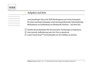 Aufgaben und Ziele

    2009 beauftragte Oticon die WSB Werbeagentur mit ersten Konzepten
    für einen nationale Kampagne sowie korrespondierender Salesmarketing-
    Maßnahmen zur Einbindung von Hörakustik-Partnern – mit dem Ziel:

   Kunden deutschlandweit für die innovative Technologie zu begeistern,
   eine zentrale Auﬀorderung zum Live-Test zu platzieren
   sowie ConnectLineTM im Fachhandel vor Ort erlebbar zu machen.




    © WSB Werbeagentur GmbH | 2010 | *in Zusammenarbeit mit der Leipziger Internetagentur netresearch   3
 