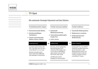 TV-Spot

 Die nationale Strategie fokussiert auf drei Säulen:


  Produktbekanntheit steigern             Produkt emotional auﬂaden              Produkt etablieren

• Reichweitenstarke Medien            • Emotionale                           • Dauerhafte Medienpräsenz
• Wettbewerbsfähiger                    Markeninszenierung                   • Markenwerte verankern
  Werbedruck                          • Unternehmensphilosophie              • Zielgruppengenauer
• Einsatz unterstützender               People First                           Medieneinsatz
  Medien (Fokus: Online)              • Call to Action

  KONTINUITÄT                         +   SYMPATHIE                             FIRST CHOICE

  550 Spots auf den Sendern ZDF,          Eine Story, die die tagtäglichen       ConnectLineTM ist „Top of Mind“-
  SAT 1, Das Vierte, N24 und Tele 5       Beeinträchtigungen durch               Produkt für betroffene Menschen,
  in den Monaten 10-11-12/ 2009           reduziertes Hörvermögen nicht          die sich wünschen, in allen
                                          nur aus Sicht von Betroffenen          Alltagssituationen besser und
  Mit dieser Auswahl erreicht
                                          zeigt, sondern auch aus Sicht          entspannter hören zu können –
  Oticon mehr als die Hälfte aller
                                          ihrer Partner oder Familie.            und das am liebsten mit einer
  über 60jährigen in Deutschland.
                                                                                 „unsichtbaren“ Lösung.
                                          Und Menschen, die der
                                          Kampagne ein Gesicht geben!



 © WSB Werbeagentur GmbH | 2010                                                                                     5
 