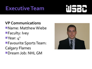 VP Communications
Name: MatthewWiebe
Faculty: Ivey
Year: 4th
Favourite SportsTeam:
Calgary Flames
Dream Job: NHL GM
 