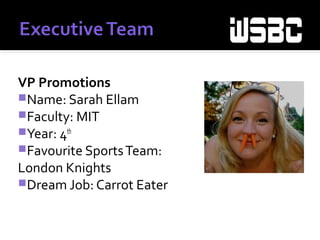VP Promotions
Name: Sarah Ellam
Faculty: MIT
Year: 4th
Favourite SportsTeam:
London Knights &Vancouver
Canucks
Dream Job:
 