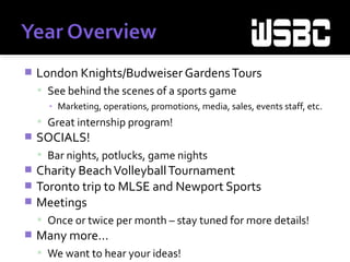  London Knights/Budweiser GardensTours
 See behind the scenes of a sports game
▪ Marketing, operations, promotions, media, sales, events staff, etc.
 Great internship program!
 SOCIALS!
 Bar nights, potlucks, game nights
 Charity BeachVolleyballTournament
 Toronto trip to MLSE and Newport Sports
 Meetings
 Once or twice per month – stay tuned for more details!
 Many more…
 We want to hear your ideas!
 