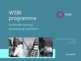 WSBI 
programme 
to double savings accounts at members 
Financial Inclusion Conference Turkey 3 June 2014 
Ian Radcliffe  