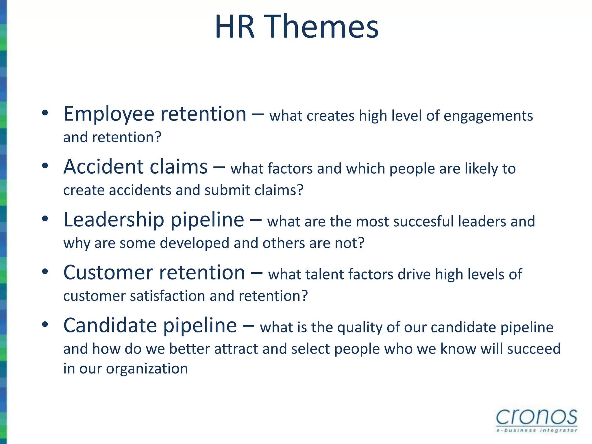 HR Themes
• Employee retention – what creates high level of engagements
and retention?
• Accident claims – what factors and which people are likely to
create accidents and submit claims?
• Leadership pipeline – what are the most succesful leaders and
why are some developed and others are not?
• Customer retention – what talent factors drive high levels of
customer satisfaction and retention?
• Candidate pipeline – what is the quality of our candidate pipeline
and how do we better attract and select people who we know will succeed
in our organization
 