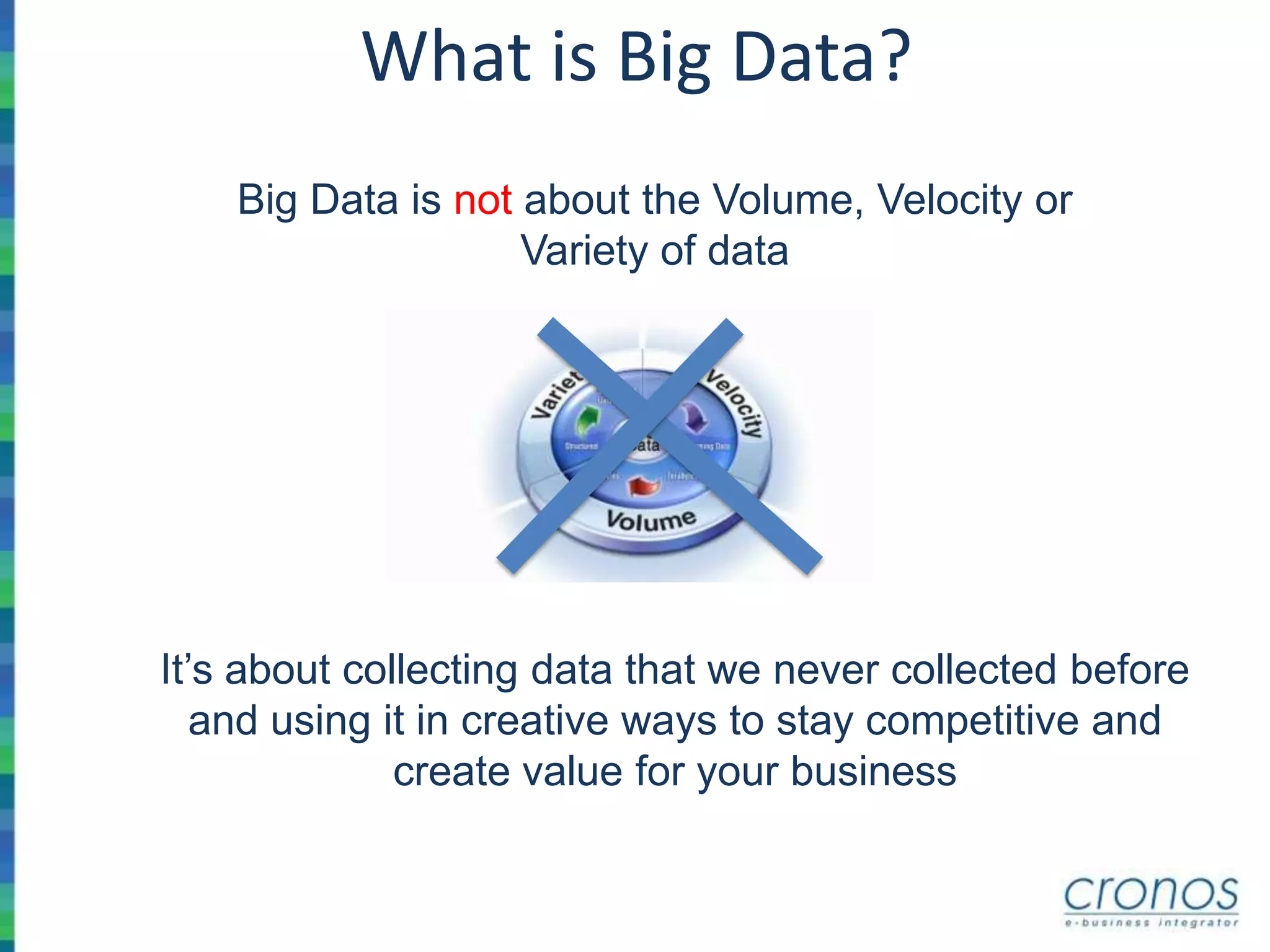 What is Big Data?
Big Data is not about the Volume, Velocity or
Variety of data
It’s about collecting data that we never collected before
and using it in creative ways to stay competitive and
create value for your business
 