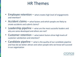 HR Themes
• Employee retention – what creates high level of engagements
and retention?
• Accident claims – what factors and which people are likely to
create accidents and submit claims?
• Leadership pipeline – what are the most succesful leaders and
why are some developed and others are not?
• Customer retention – what talent factors drive high levels of
customer satisfaction and retention?
• Candidate pipeline – what is the quality of our candidate pipeline
and how do we better attract and select people who we know will succeed
in our organization
 