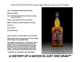 WILD SCOTSMAN’S Vatted Malt Black Label Scotch Whisky

Type: Vatted (Blended) Malt Scotch Whisky

Batch No: CBV001

Age: Not Stated (batches vary with casks ranging

    from 10 to 20 yrs)

Cask(s): (3) Ex-Bourbon and (1) Fino Sherry

Regions: Highland, Lowland, Speyside, and Islay

Proof: 47%

Color: Natural

Non-Chill Filtered



Noses of butter run, vanilla waffers, and tarry ropes.

Taste: sweet, creamy malt, spicey, with hints of iodine
which lingers for an enjoyable ﬁnish.

The traditional Craft & History Of ʻOld Worldʼ Scotch
Malt Whisky Is The Bedrock & Inspiration For My
Brands. Much Like The Masters Of A Century Ago,
My Senses, Not Lab Coats Or Beakers, Guide My
Palate To Create The Finest Artisanal Scotch Malt
Whisky. Join Me With This Bottle And Experience,

“A HISTORY OF A NATION IN JUST ONE DRAM”


  A HISTORY OF A NATION IN JUST ONE DRAM™
 