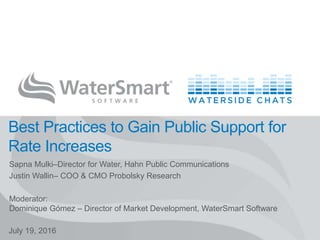 WATERSMART SOFTWARE 1
Best Practices to Gain Public Support for
Rate Increases
July 19, 2016
Sapna Mulki–Director for Water, Hahn Public Communications
Justin Wallin– COO & CMO Probolsky Research
Moderator:
Dominique Gómez – Director of Market Development, WaterSmart Software
 