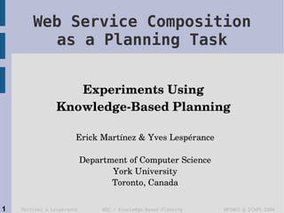 Web Service Composition
          as a Planning Task


                    Experiments Using 
                 Knowledge­Based Planning 

                        Erick Martínez & Yves Lespérance

                            Department of Computer Science
                                   York University
                                   Toronto, Canada


1   Martínez & Lespérance        WSC / Knowledge-Based Planning   WPSWGS @ ICAPS-2004
 