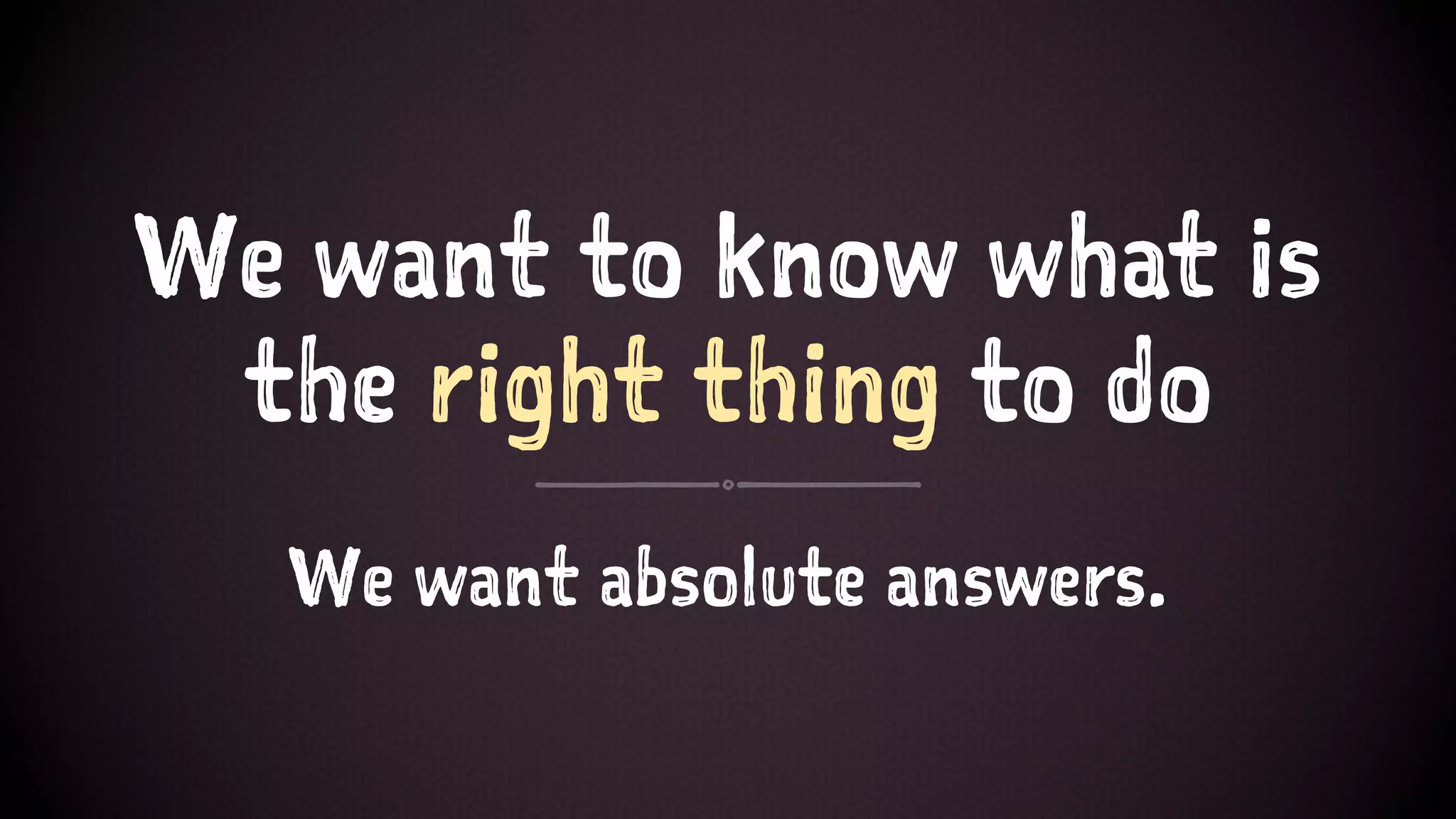 We want to know what is
the right thing to do
We want absolute answers.
 