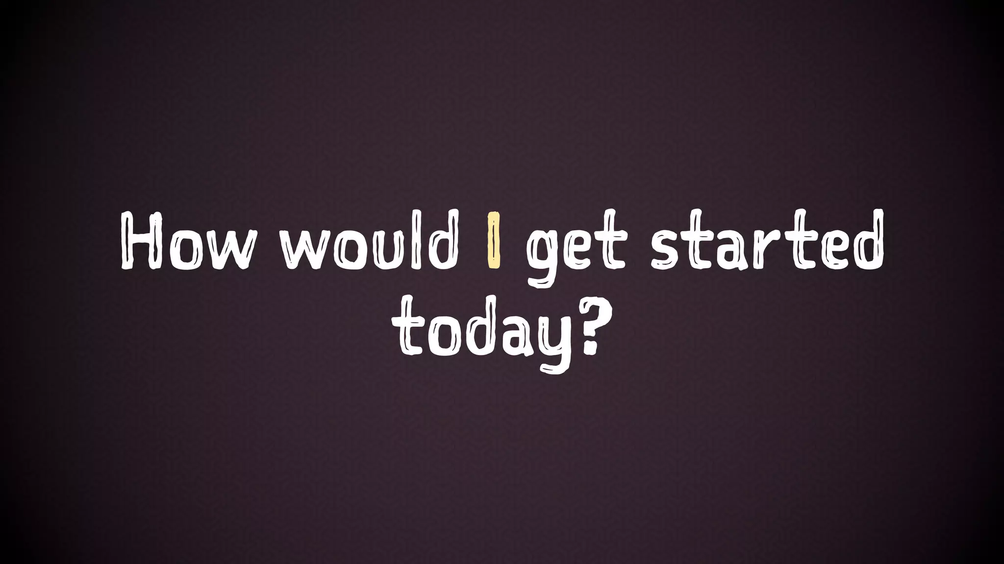 How would I get started
today?
 