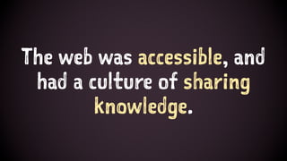 The web was accessible, and
had a culture of sharing
knowledge.
 