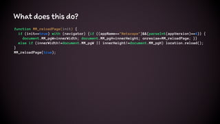What does this do?
function MM_reloadPage(init) {
if (init==true) with (navigator) {if ((appName=="Netscape")&&(parseInt(appVersion)==4)) {
document.MM_pgW=innerWidth; document.MM_pgH=innerHeight; onresize=MM_reloadPage; }}
else if (innerWidth!=document.MM_pgW || innerHeight!=document.MM_pgH) location.reload();
}
MM_reloadPage(true);
 