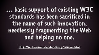 … basic support of existing W3C
standards has been sacrificed in
the name of such innovation,
needlessly fragmenting the Web
and helping no one.
1
http://archive.webstandards.org/mission.html
 