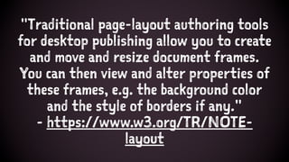 "Traditional page-layout authoring tools
for desktop publishing allow you to create
and move and resize document frames.
You can then view and alter properties of
these frames, e.g. the background color
and the style of borders if any."
- https://www.w3.org/TR/NOTE-
layout
 