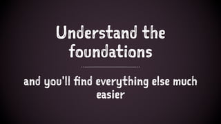Understand the
foundations
and you'll find everything else much
easier
 