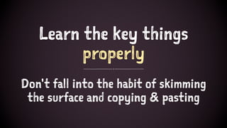 Learn the key things
properly
Don't fall into the habit of skimming
the surface and copying & pasting
 