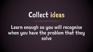 Collect ideas
Learn enough so you will recognise
when you have the problem that they
solve
 