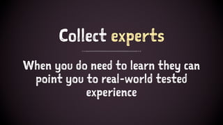 Collect experts
When you do need to learn they can
point you to real-world tested
experience
 