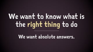 We want to know what is
the right thing to do
We want absolute answers.
 