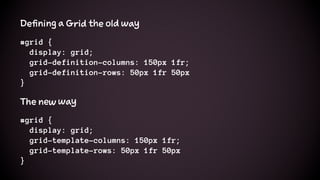 Defining a Grid the old way
#grid {
display: grid;
grid-definition-columns: 150px 1fr;
grid-definition-rows: 50px 1fr 50px
}
The new way
#grid {
display: grid;
grid-template-columns: 150px 1fr;
grid-template-rows: 50px 1fr 50px
}
 