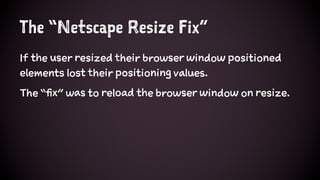 The “Netscape Resize Fix”
If the user resized their browser window positioned
elements lost their positioning values.
The “fix” was to reload the browser window on resize.
 