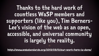 Thanks to the hard work of
countless WaSP members and
supporters (like you), Tim Berners-
Lee’s vision of the web as an open,
accessible, and universal community
is largely the reality.
1
http://www.webstandards.org/2013/03/01/our-work-here-is-done/
 