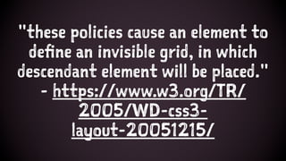"these policies cause an element to
define an invisible grid, in which
descendant element will be placed."
- https://www.w3.org/TR/
2005/WD-css3-
layout-20051215/
 