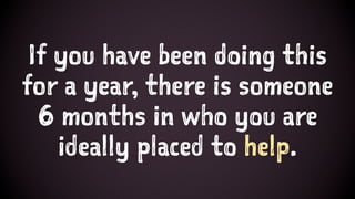 If you have been doing this
for a year, there is someone
6 months in who you are
ideally placed to help.
 