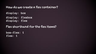 How do we create a flex container?
display: box
display: flexbox
display: flex
Flex shorthand for the flex items?
box-flex: 1
flex: 1
 