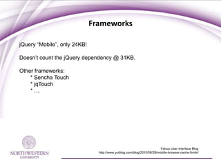 Frameworks

jQuery “Mobile”, only 24KB!

Doesn’t count the jQuery dependency @ 31KB.

Other frameworks:
    * Sencha Touch
    * jqTouch
    *…




                                                                        Yahoo User Interface Blog
                                http://www.yuiblog.com/blog/2010/06/28/mobile-browser-cache-limits/
 