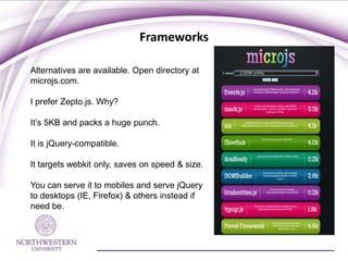 Frameworks

Alternatives are available. Open directory at
microjs.com.

I prefer Zepto.js. Why?

It’s 5KB and packs a huge punch.

It is jQuery-compatible.

It targets webkit only, saves on speed & size.

You can serve it to mobiles and serve jQuery
to desktops (IE, Firefox) & others instead if
need be.
 