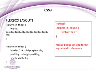 CSS3

FLEXBOX LAYOUT!
.column-in-thirds {                          Instead:
     width:                                  .column-in-equals {
33.33333333333333333333333333333                 -webkit-flex: 1;
3%;                                          }
}

                                             Hocus-pocus set and forget
.column-in-thirds {
                                             equal-width elements.
     border: 2px solid purplepride;
     padding: not-ugly-padding;
     width: uhhhhhh
}
 