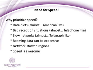 Need for Speed!

Why prioritize speed?
  * Data diets (almost… American like)
  * Bad reception situations (almost… Telephone like)
  * Slow networks (almost… Telegraph like)
  * Roaming data can be expensive
  * Network-starved regions
  * Speed is awesome
 