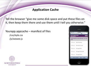 Application Cache

Tell the browser “give me some disk space and put these files on
it, then keep them there and use them until I tell you otherwise.”

Yourapp.appcache – manifest of files
   /css/style.css
   /js/wowee.js
 