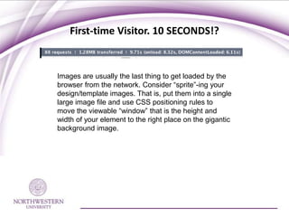 First-time Visitor. 10 SECONDS!?


Images are usually the last thing to get loaded by the
browser from the network. Consider “sprite”-ing your
design/template images. That is, put them into a single
large image file and use CSS positioning rules to
move the viewable “window” that is the height and
width of your element to the right place on the gigantic
background image.
 