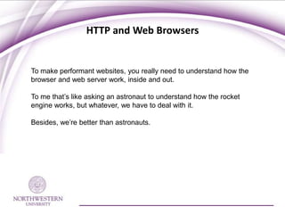 HTTP and Web Browsers


To make performant websites, you really need to understand how the
browser and web server work, inside and out.

To me that’s like asking an astronaut to understand how the rocket
engine works, but whatever, we have to deal with it.

Besides, we’re better than astronauts.
 