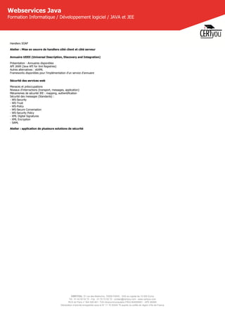 CERTYOU, 37 rue des Mathurins, 75008 PARIS - SAS au capital de 10 000 Euros
Tél : 01 42 93 52 72 - Fax : 01 70 72 02 72 - contact@certyou.com - www.certyou.com
RCS de Paris n° 804 509 461- TVA intracommunautaire FR03 804509461 - APE 8559A
Déclaration d’activité enregistrée sous le N° 11 75 52524 75 auprès du préfet de région d’Ile-de-France
Webservices Java
Formation Informatique / Développement logiciel / JAVA et JEE
Handlers SOAP
Atelier : Mise en oeuvre de handlers côté client et côté serveur
Annuaire UDDI (Universal Description, Discovery and Integration)
Présentation - Annuaires disponibles
API JAXR (Java API for Xml Registries)
Autres alternatives : ebXML
Frameworks disponibles pour l'implémentation d'un service d'annuaire
Sécurité des services web
Menaces et préoccupations
Niveaux d'interractions (transport, messages, application)
Mécanismes de sécurité JEE : mapping, authentification
Sécurité des messages (Standards) :
- WS-Security
- WS-Trust
- WS-Policy
- WS-Secure Conversation
- WS-Security Policy
- XML Digital Signatures
- XML Encryption
- SAML
Atelier : application de plusieurs solutions de sécurité
 