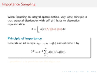 Importance Sampling
When focussing on integral approximation, very loose principle in
that proposal distribution with pdf q(·) leads to alternative
representation
I =
X
h(x){f /q}(x) q(x) dx
Principle of importance
Generate an iid sample x1, . . . , xn ∼ q(·) and estimate I by
^IIS
= n−1
n
i=1
h(xi ){f /q}(xi ).
...provided q is positive on the right set
 