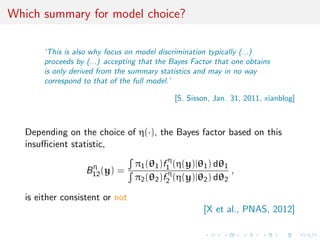 Which summary for model choice?
‘This is also why focus on model discrimination typically (...)
proceeds by (...) accepting that the Bayes Factor that one obtains
is only derived from the summary statistics and may in no way
correspond to that of the full model.’
[S. Sisson, Jan. 31, 2011, xianblog]
Depending on the choice of η(·), the Bayes factor based on this
insuﬃcient statistic,
Bη
12(y) =
π1(θ1)f η
1 (η(y)|θ1) dθ1
π2(θ2)f η
2 (η(y)|θ2) dθ2
,
is either consistent or not
[X et al., PNAS, 2012]
 