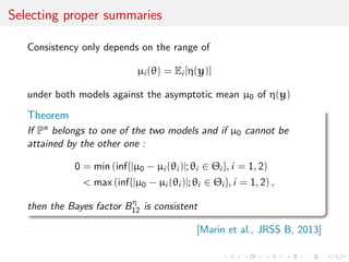Selecting proper summaries
Consistency only depends on the range of
µi (θ) = Ei [η(y)]
under both models against the asymptotic mean µ0 of η(y)
Theorem
If Pn belongs to one of the two models and if µ0 cannot be
attained by the other one :
0 = min (inf{|µ0 − µi (θi )|; θi ∈ Θi }, i = 1, 2)
< max (inf{|µ0 − µi (θi )|; θi ∈ Θi }, i = 1, 2) ,
then the Bayes factor Bη
12 is consistent
[Marin et al., JRSS B, 2013]
 