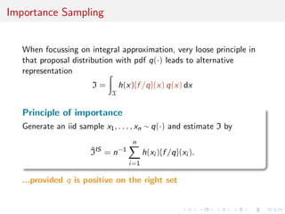 Importance Sampling
When focussing on integral approximation, very loose principle in
that proposal distribution with pdf q(·) leads to alternative
representation
I =
X
h(x){f /q}(x) q(x) dx
Principle of importance
Generate an iid sample x1, . . . , xn ∼ q(·) and estimate I by
^IIS
= n−1
n
i=1
h(xi ){f /q}(xi ).
...provided q is positive on the right set
 