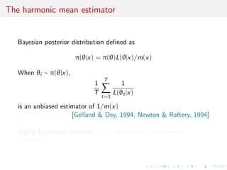 The harmonic mean estimator
Bayesian posterior distribution deﬁned as
π(θ|x) = π(θ)L(θ|x)/m(x)
When θi ∼ π(θ|x),
1
T
T
t=1
1
L(θt|x)
is an unbiased estimator of 1/m(x)
[Gelfand & Dey, 1994; Newton & Raftery, 1994]
Highly hazardous material: Most often leads to an inﬁnite
variance!!!
 