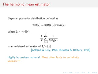 The harmonic mean estimator
Bayesian posterior distribution deﬁned as
π(θ|x) = π(θ)L(θ|x)/m(x)
When θi ∼ π(θ|x),
1
T
T
t=1
1
L(θt|x)
is an unbiased estimator of 1/m(x)
[Gelfand & Dey, 1994; Newton & Raftery, 1994]
Highly hazardous material: Most often leads to an inﬁnite
variance!!!
 