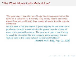 “The Worst Monte Carlo Method Ever”
“The good news is that the Law of Large Numbers guarantees that this
estimator is consistent ie, it will very likely be very close to the correct
answer if you use a suﬃciently large number of points from the posterior
distribution.
The bad news is that the number of points required for this estimator to
get close to the right answer will often be greater than the number of
atoms in the observable universe. The even worse news is that it’s easy
for people to not realize this, and to na¨ıvely accept estimates that are
nowhere close to the correct value of the marginal likelihood.”
[Radford Neal’s blog, Aug. 23, 2008]
 