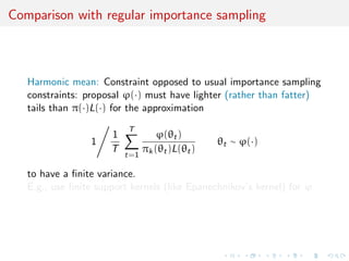 Comparison with regular importance sampling
Harmonic mean: Constraint opposed to usual importance sampling
constraints: proposal ϕ(·) must have lighter (rather than fatter)
tails than π(·)L(·) for the approximation
1
1
T
T
t=1
ϕ(θt)
πk(θt)L(θt)
θt ∼ ϕ(·)
to have a ﬁnite variance.
E.g., use ﬁnite support kernels (like Epanechnikov’s kernel) for ϕ
 